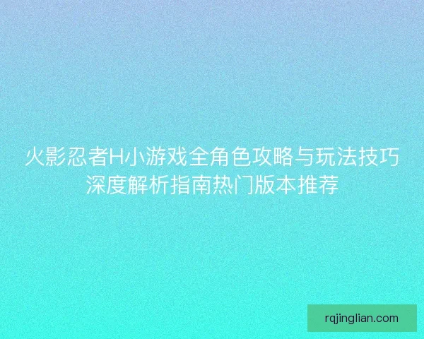 火影忍者H小游戏全角色攻略与玩法技巧深度解析指南热门版本推荐