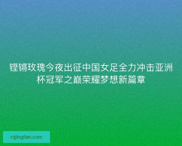 铿锵玫瑰今夜出征中国女足全力冲击亚洲杯冠军之巅荣耀梦想新篇章